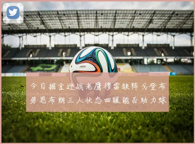 今日掘金迎战老鹰穆雷缺阵戈登布劳恩布朗三人状态回暖能否助力球队取胜