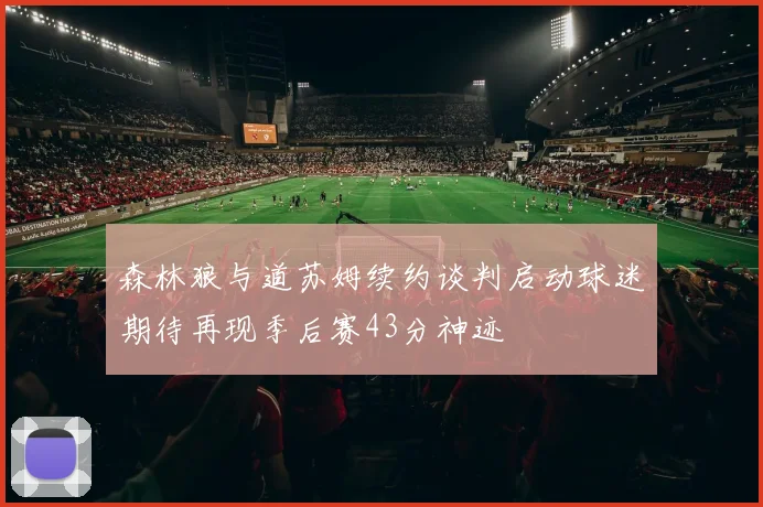 森林狼与道苏姆续约谈判启动球迷期待再现季后赛43分神迹