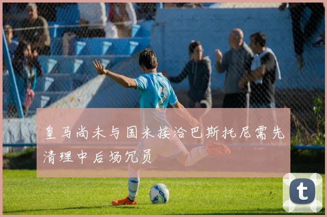 皇马尚未与国米接洽巴斯托尼需先清理中后场冗员