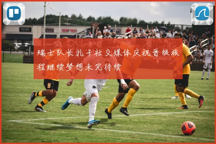 瑞士队长扎卡社交媒体庆祝晋级旅程继续梦想未完待续