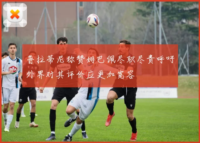 普拉蒂尼称赞姆巴佩尽职尽责呼吁外界对其评价应更加宽容