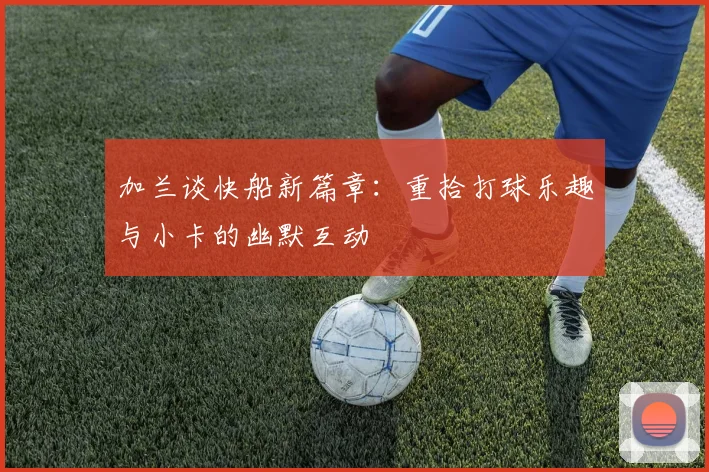 加兰谈快船新篇章：重拾打球乐趣与小卡的幽默互动