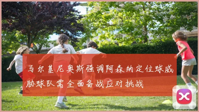 马尔基尼奥斯强调阿森纳定位球威胁球队需全面备战应对挑战