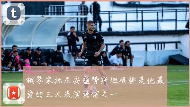 钢琴家托尼安盛赞斯坦福桥是他最爱的三大表演场馆之一