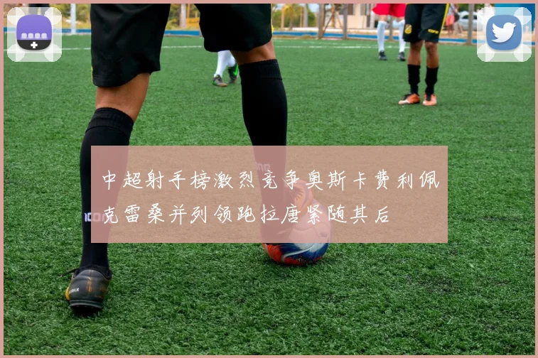 中超射手榜激烈竞争奥斯卡费利佩克雷桑并列领跑拉唐紧随其后