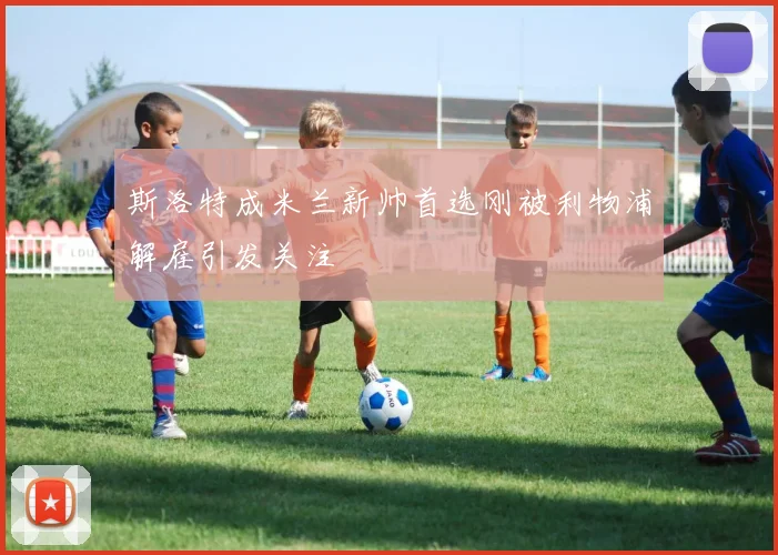 斯洛特成米兰新帅首选刚被利物浦解雇引发关注