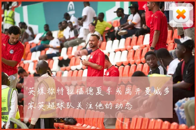 英媒称特拉福德夏季或离开曼城多家英超球队关注他的动态