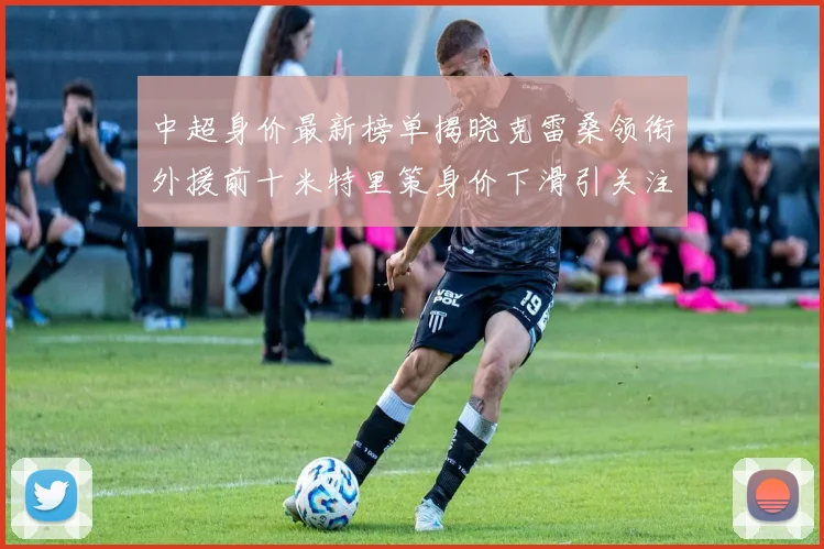 中超身价最新榜单揭晓克雷桑领衔外援前十米特里策身价下滑引关注