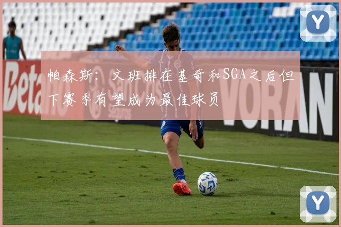 帕森斯：文班排在基奇和SGA之后但下赛季有望成为最佳球员