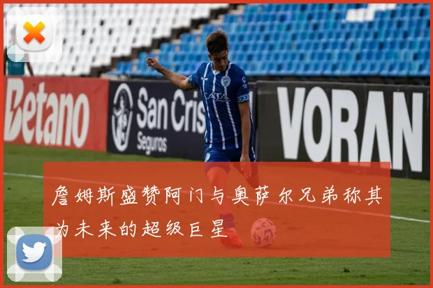 詹姆斯盛赞阿门与奥萨尔兄弟称其为未来的超级巨星