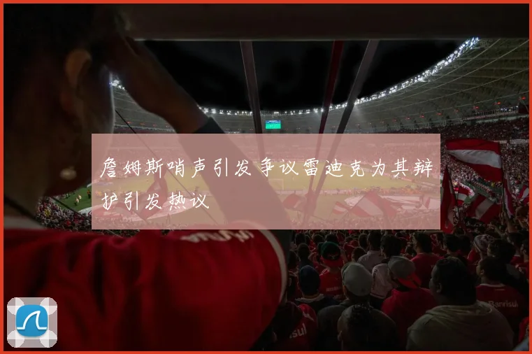 詹姆斯哨声引发争议雷迪克为其辩护引发热议