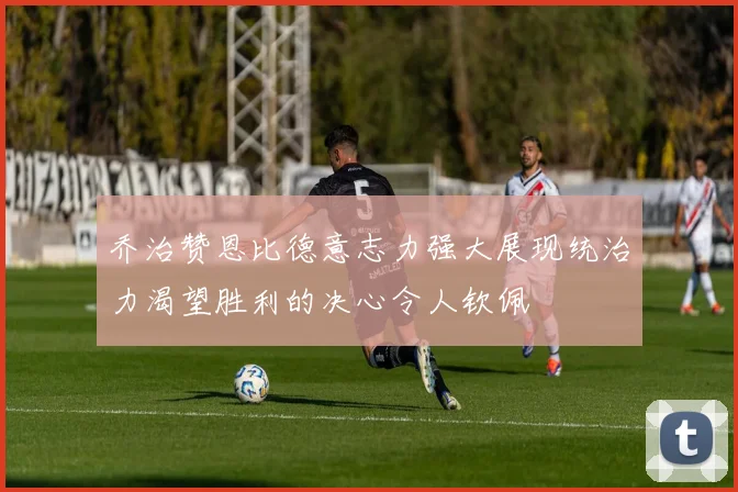 乔治赞恩比德意志力强大展现统治力渴望胜利的决心令人钦佩