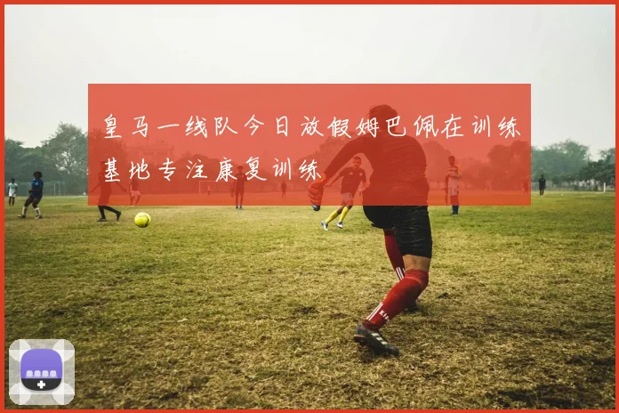皇马一线队今日放假姆巴佩在训练基地专注康复训练