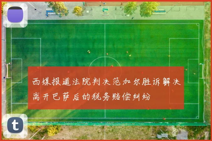 西媒报道法院判决范加尔胜诉解决离开巴萨后的税务赔偿纠纷